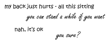 my back just hurts - all this sitting  /  you can stand for a while if you want  /  nah, it's ok  /  you sure?